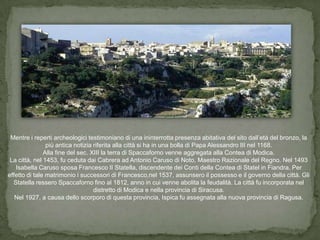 Mentre i reperti archeologici testimoniano di una ininterrotta presenza abitativa del sito dall’età del bronzo, la
                più antica notizia riferita alla città si ha in una bolla di Papa Alessandro III nel 1168.
               Alla fine del sec. XIII la terra di Spaccaforno venne aggregata alla Contea di Modica.
 La città, nel 1453, fu ceduta dai Cabrera ad Antonio Caruso di Noto, Maestro Razionale del Regno. Nel 1493
   Isabella Caruso sposa Francesco II Statella, discendente dei Conti della Contea di Statel in Fiandra. Per
effetto di tale matrimonio i successori di Francesco,nel 1537, assunsero il possesso e il governo della città. Gli
  Statella ressero Spaccaforno fino al 1812, anno in cui venne abolita la feudalità. La città fu incorporata nel
                                   distretto di Modica e nella provincia di Siracusa.
   Nel 1927, a causa dello scorporo di questa provincia, Ispica fu assegnata alla nuova provincia di Ragusa.
 