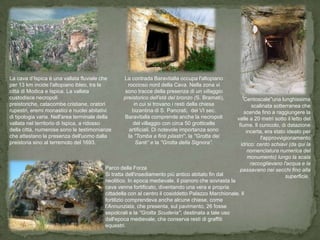 La cava d’Ispica è una vallata fluviale che       La contrada Baravitalla occupa l'altopiano
per 13 km incide l'altopiano ibleo, tra le          roccioso nord della Cava. Nella zona vi
città di Modica e Ispica. La vallata               sono tracce della presenza di un villaggio
custodisce necropoli                              preistorico dell'età del bronzo (S. Bramati),       ''Centoscale''una lunghissima
preistoriche, catacombe cristiane, oratori             in cui si trovano i resti della chiesa                scalinata sotterranea che
rupestri, eremi monastici e nuclei abitativi          bizantina di S. Pancrati, del VI sec.              scende fino a raggiungere la
di tipologia varia. Nell'area terminale della     Baravitalla comprende anche la necropoli           valle a 20 metri sotto il letto del
vallata nel territorio di Ispica, a ridosso           del villaggio con circa 50 grotticelle          fiume. Il cunicolo, di datazione
della città, numerose sono le testimonianze          artificiali. Di notevole importanza sono             incerta, era stato ideato per
che attestano la presenza dell'uomo dalla           la ''Tomba a finti pilastri'„, la ''Grotta dei               l'approvvigionamento
preistoria sino al terremoto del 1693.                  Santi„‟ e la ''Grotta della Signora”.          idrico: cento schiavi (da qui la
                                                                                                           nomenclatura numerica del
                                                                                                           monumento) lungo la scala
                                                                                                            raccoglievano l'acqua e la
                                          Parco della Forza                                           passavano nei secchi fino alla
                                          Si tratta dell'insediamento più antico abitato fin dal                            superficie.
                                          neolitico. In epoca medievale, il pianoro che sovrasta la
                                          cava venne fortificato, diventando una vera e propria
                                          cittadella con al centro il cosiddetto Palazzo Marchionale. Il
                                          fortilizio comprendeva anche alcune chiese, come
                                          l'Annunziata, che presenta, sul pavimento, 26 fosse
                                          sepolcrali e la ''Grotta Scuderia'', destinata a tale uso
                                          dall'epoca medievale, che conserva resti di graffiti
                                          equestri.
 