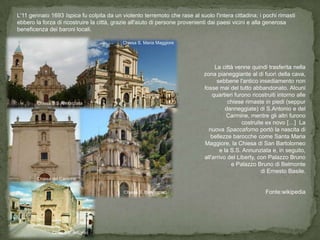 L'11 gennaio 1693 Ispica fu colpita da un violento terremoto che rase al suolo l'intera cittadina; i pochi rimasti
ebbero la forza di ricostruire la città, grazie all'aiuto di persone provenienti dai paesi vicini e alla generosa
beneficenza dei baroni locali.

                                           Chiesa S. Maria Maggiore




                                                                                 La città venne quindi trasferita nella
                                                                            zona pianeggiante al di fuori della cava,
                                                                                  sebbene l'antico insediamento non
                                                                            fosse mai del tutto abbandonato. Alcuni
                                                                                quartieri furono ricostruiti intorno alle
        Chiesa S.S Annunziata                                                           chiese rimaste in piedi (seppur
                                                                                       danneggiate) di S.Antonio e del
                                                                                       Carmine, mentre gli altri furono
                                                                                             costruite ex novo […] La
                                                                              nuova Spaccaforno portò la nascita di
                                                                               bellezze barocche come Santa Maria
                                                                            Maggiore, la Chiesa di San Bartolomeo
                                                                                    e la S.S. Annunziata e, in seguito,
                                                                            all'arrivo del Liberty, con Palazzo Bruno
                                                                                         e Palazzo Bruno di Belmonte
                                                                                                     di Ernesto Basile.
        Chiesa del Carmine


                                           Chiesa S. Bartolomeo                                        Fonte:wikipedia




               Chiesa S. Antonio
 