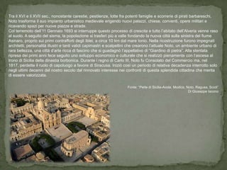 Tra il XVI e il XVII sec., nonostante carestie, pestilenze, lotte fra potenti famiglie e scorrerie di pirati barbareschi,
Noto trasforma il suo impianto urbanistico medievale erigendo nuovi palazzi, chiese, conventi, opere militari e
ricavando spazi per nuove piazze e strade.
Col terremoto dell’11 Gennaio 1693 si interruppe questo processo di crescita e tutto l’abitato dell’Alveria venne raso
al suolo. A seguito del sisma, la popolazione si trasferì più a valle fondando la nuova città sulla sinistra del fiume
Asinaro, proprio sui primi contrafforti degli Iblei, a circa 10 km dal mare Ionio. Nella ricostruzione furono impegnati
architetti, personalità illustri e tanti validi capimastri e scalpellini che crearono l’attuale Noto, un ambiente urbano di
rara bellezza, una città d’arte ricca di fascino che si guadagnò l’appellativo di “Giardino di pietra”. Alla stentata
ripresa dei primi anni fece seguito uno sviluppo economico e culturale che si realizzò pienamente con l’ascesa al
trono di Sicilia della dinastia borbonica. Durante i regno di Carlo III, Noto fu Consolato del Commercio ma, nel
1817, perdette il ruolo di capoluogo a favore di Siracusa. Iniziò così un periodo di relativa decadenza interrotto solo
negli ultimi decenni del nostro secolo dal rinnovato interesse nei confronti di questa splendida cittadina che merita
di essere valorizzata.

                                                                     Fonte: “Perle di Sicilia-Avola, Modica, Noto, Ragusa, Scicli”
                                                                                                              Di Giuseppe Iacono
 