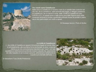 Tra i monti verso Castelluccio
                                            Nella zona di Castelluccio si trovano i resti di un castello fatto costruire nel
                                            XIV sec. da G.Landolina e, sulla sommità del poggio, il villaggio preistorico
                                            di Castelluccio, da cui deriva il nome della “Civiltà di Castelluccio”(sec.
                                            XVII-XV a.C.). In questa zona e nella vicina cava della Signora sono state
                                            rinvenute centinaia di tombe a grotticelle artificiali chiuse da portelli in pietra,
                                            alcuni dei quali scolpiti con motivi a spirali.

                                                                                       Di Giuseppe Iacono ( Perle di Sicilia)




                                                    La civiltà di Castelluccio
    […]La civiltà di Castelluccio appare intimamente legata al mondo ibleo
       e, principalmente, alla sua tipica forma territoriale: la cava. Lungi dal
             riferirsi a cio che comunemente intendiamo per “cava”, con tale
   appellativo si definiscono le profonde incisioni naturali che, assumendo
     tal volta l’aspetto di veri e propri canyons, attraversano radialmente la
                                           cuspide sud-orientale dell’isola. […]

Di Sebastiano Tusa (Sicilia Preistorica)
 