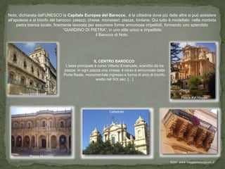 Noto, dichiarata dall'UNESCO la Capitale Europea del Barocco, è la cittadina dove più delle altre si può assistere
all'apoteosi e al trionfo del barocco: palazzi, chiese, monasteri, piazze, fontane. Qui tutto è modellato nella morbida
     pietra bianca locale, finemente lavorata per assumere forme armoniose irripetibili, formando uno splendido
                                 “GIARDINO DI PIETRA”, in uno stile unico e irripetibile:
                                                    il Barocco di Noto.




                                                  IL CENTRO BAROCCO
                                L'asse principale è corso Vittorio Emanuele, scandito da tre
                               piazze. In ogni piazza una chiesa, il corso è annunciato dalla
                               Porta Reale, monumentale ingresso a forma di arco di trionfo,
                                                   eretto nel XIX sec. […]


      Piazza Immacolata
                                                                                                       Piazza XVI Maggio



                                                          Cattedrale




                                                                                                        Via Nicolaci
            Piazza Municipio
                                                                                                fonte: www.viaggiarecongusto.it
 