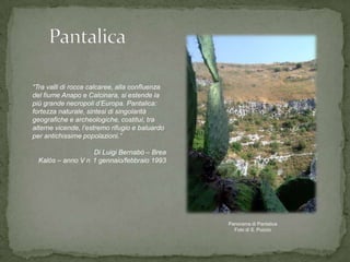 “Tra valli di rocce calcaree, alla confluenza
del fiume Anapo e Calcinara, si estende la
più grande necropoli d‟Europa. Pantalica:
fortezza naturale, sintesi di singolarità
geografiche e archeologiche, costituì, tra
alterne vicende, l‟estremo rifugio e baluardo
per antichissime popolazioni.”

                   Di Luigi Bernabò – Brea
  Kalòs – anno V n 1 gennaio/febbraio 1993




                                                Panorama di Pantalica
                                                  Foto di S. Puccio
 