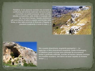 Pantalica è uno sperone roccioso che sovrasta la
    confluenza del torrente Calcinara nel fiume Anapo
        e incombe con pareti scoscese, quasi verticali,
   talvolta a strapiombo, sulle strette e incassate valli
             dei due corsi d’acqua. Queste strettissime
valli sono tipiche di tutta la cuspide sudorientale della
Sicilia, e cioè delle provincie di Siracusa e Ragusa, e
              prendono localmente il nome di cave. […]




                                       Ma a queste straordinarie singolarità geologiche […] si
                                       aggiunge un’altra straordinaria singolarità: quella archeologica.
                                       Le altissime pareti rocciose sono perforate da innumerevoli
                                       tombe a grotticella artificiale, scavate nel terreno calcareo ovunque
                                       sia possibile accedervi, che danno ad esse l’aspetto di immensi
                                       alveari. […]
 