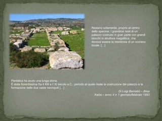 Restano solamente, proprio al centro
                                                                  dello sperone, i grandiosi resti di un
                                                                  palazzo costruito in gran parte con grandi
                                                                  blocchi in struttura megalitica, che
                                                                  doveva essere la residenza di un sovrano
                                                                  locale. […]




Pantalica ha avuto una lunga storia.
È stata fiorentissima fra il XIII e l’ XI secolo a.C., periodo al quale risale la costruzione del palazzo e la
formazione delle due vaste necropoli […]
                                                                                           Di Luigi Bernabò – Brea
                                                                       Kalòs – anno V n 1 gennaio/febbraio 1993
 