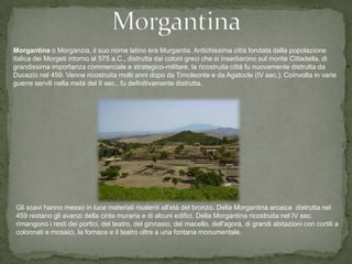 Morgantina o Morganzia, il suo nome latino era Murgantia. Antichissima città fondata dalla popolazione
italica dei Morgeti intorno al 575 a.C., distrutta dai coloni greci che si insediarono sul monte Cittadella. di
grandissima importanza commerciale e strategico-militare, la ricostruita città fu nuovamente distrutta da
Ducezio nel 459. Venne ricostruita molti anni dopo da Timoleonte e da Agatocle (IV sec.). Coinvolta in varie
guerre servili nella metà del II sec., fu definitivamente distrutta.




Gli scavi hanno messo in luce materiali risalenti all'età del bronzo. Della Morgantina arcaica distrutta nel
459 restano gli avanzi della cinta muraria e di alcuni edifici. Della Morgantina ricostruita nel IV sec.
rimangono i resti dei portici, del teatro, del ginnasio, del macello, dell'agorà, di grandi abitazioni con cortili a
colonnati e mosaici, la fornace e il teatro oltre a una fontana monumentale.
 