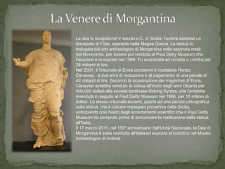 La dea fu scolpita nel V secolo a.C. in Sicilia: l'autore sarebbe un
discepolo di Fidia, operante nella Magna Grecia. La statua fu
trafugata dal sito archeologico di Morgantina nella seconda metà
del Novecento, per essere poi venduta al Paul Getty Museum che
l'acquistò e la espose nel 1988. Fu acquistata ad un'asta a Londra per
28 miliardi di lire.
Nel 2001, il Tribunale di Enna condannò il ricettatore Renzo
Canavesi, a due anni di reclusione e al pagamento di una penale di
40 miliardi di lire. Secondo la ricostruzione dei magistrati di Enna,
Canavesi avrebbe venduto la statua all'inizio degli anni Ottanta per
400.000 dollari alla società londinese Robing Symes, che l'avrebbe
rivenduta in seguito al Paul Getty Museum nel 1986, per 10 milioni di
dollari. Lo stesso tribunale accertò, grazie ad una perizia petrografica
sulla statua, che il calcare impiegato proveniva dalla Sicilia,
anticipando così l'esito degli accertamenti scientifici che il Paul Getty
Museum ha compiuto prima di annunciare la restituzione della statua
all'Italia.
Il 17 marzo 2011, nel 150º anniversario dell'Unità Nazionale, la Dea di
Morgantina è stata restituita all'Italia ed esposta al pubblico nel Museo
Archeologico di Aidone.
 