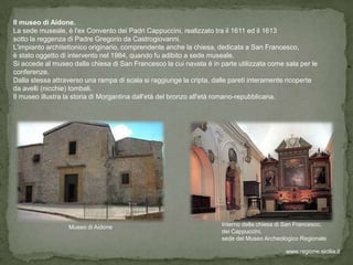 Il museo di Aidone.
La sede museale, è l'ex Convento dei Padri Cappuccini, realizzato tra il 1611 ed il 1613
sotto la reggenza di Padre Gregorio da Castrogiovanni.
L'impianto architettonico originario, comprendente anche la chiesa, dedicata a San Francesco,
è stato oggetto di intervento nel 1984, quando fu adibito a sede museale.
Si accede al museo dalla chiesa di San Francesco la cui navata è in parte utilizzata come sala per le
conferenze.
Dalla stessa attraverso una rampa di scala si raggiunge la cripta, dalle pareti interamente ricoperte
da avelli (nicchie) tombali.
Il museo illustra la storia di Morgantina dall'età del bronzo all'età romano-repubblicana.




                  Museo di Aidone                                    Interno della chiesa di San Francesco,
                                                                     dei Cappuccini,
                                                                     sede del Museo Archeologico Regionale

                                                                                            www.regione.sicilia.it
 