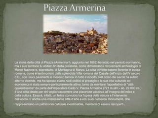 La storia della città di Piazza (Armerina fu aggiunto nel 1862) ha inizio nel periodo normanno,
ma il suo territorio fu abitato fin dalla preistoria, come dimostrano i ritrovamenti archeologici di
Monte Navone e, soprattutto, di Montagna di Marzo. La città dovette essere fiorente in epoca
romana, come è testimoniato dalla splendida Villa romana del Casale dell'inizio del IV secolo
d.C., con i suoi pavimenti in mosaico famosi in tutto il mondo. Nel corso dei secoli ha subito
alterne vicende, ma ha spesso svolto ruoli politici di prestigio e la sua vita culturale ed
economica è stata sempre particolarmente attiva, tanto da meritarsi l'appellativo di "città
opulentissima" da parte dell'imperatore Carlo V. Piazza Armerina (721 m slm - ab. 22.000 ca.)
è una città ideale per chi voglia trascorrere una piacevole vacanza all’insegna del relax e
della cultura. Essa è, infatti, un felice connubio tra l’opera della natura e l’intervento
dell’uomo. E’anche una interessante città d’arte e ed i suoi numerosi monumenti, che
rappresentano un patrimonio culturale inestimabile, meritano di essere riscoperti.
 