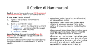 Il Codice di Hammurabi
Cos’è: è una iscrizione contenente 282 disposizioni
in materia di diritto, incisa su una stele di basalto.
A cosa serve: Ha due funzioni:
1. regola la vita civile ed economica dei
Babilonesi
2. divide la società in tre classi:
1. Awilum – uomini liberi (grandi proprietari)
2. Muskenum – uomini semiliberi (impiegati
del palazzo, mercanti, ecc)
3. Wardum – schiavi
Come funziona: Il meccanismo della legge del
taglione era previsto solo tra appartenenti alla
stessa classe sociale
L’intenzionalità del crimine non viene considerata:
omicidio volontario o non volontario, la pena è
uguale.
• Qualora un uomo cavi un occhio ad un altro,
gli sia cavato un occhio
• Qualora un uomo libero cavi l’occhio dello
schiavo di un uomo, o rompa l’osso dello
schiavo di un uomo, pagherà metà del valore
di esso.
• Qualora qualcuno colpisca il corpo di un uomo
di rango superiore al suo, riceverà sessanta
colpi con una frusta di bue in pubblico.
• Qualora un costruttore costruisca una
casa per qualcuno, e non la costruisca
debitamente e la casa costruita cada e
uccida il proprietario, allora quel
costruttore sarà messo a morte.
 