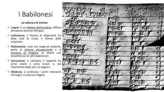 I Babilonesi
La cultura e la scienza
• Lingua: è un dialetto dell’accadico, diffuso
attraverso dizionari bilingue.
• Letteratura: il Poema di Gilgamesh (re
della città di Uruk), il Poema della
creazione.
• Matematica: nata con esigenze pratiche,
porta al sistema sessagesimale e al
teorema di Pitagora. (a destra una
tavoletta con le cifre babilonesi)
• Astronomia: si calcolano il rapporto fra
anno solare e anno lunare e, dal
movimento degli astri, le stagioni.
• Medicina: si praticano i primi interventi
chirurgici, si osserva il fegato.
 