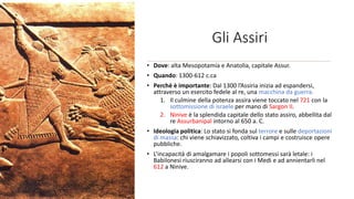 Gli Assiri
• Dove: alta Mesopotamia e Anatolia, capitale Assur.
• Quando: 1300-612 c.ca
• Perchè è importante: Dal 1300 l’Assiria inizia ad espandersi,
attraverso un esercito fedele al re, una macchina da guerra.
1. Il culmine della potenza assira viene toccato nel 721 con la
sottomissione di israele per mano di Sargon II.
2. Ninive è la splendida capitale dello stato assiro, abbellita dal
re Assurbanipal intorno al 650 a. C.
• Ideologia politica: Lo stato si fonda sul terrore e sulle deportazioni
di massa: chi viene schiavizzato, coltiva i campi e costruisce opere
pubbliche.
• L’incapacità di amalgamare i popoli sottomessi sarà letale: i
Babilonesi riusciranno ad allearsi con i Medi e ad annientarli nel
612 a Ninive.
 
