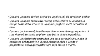 • Qualora un uomo cavi un occhio ad un altro, gli sia cavato un occhio
• Qualora un uomo libero cavi l’occhio dello schiavo di un uomo, o
rompa l’osso dello schiavo di un uomo, pagherà metà del valore di
esso.
• Qualora qualcuno colpisca il corpo di un uomo di rango superiore al
suo, riceverà sessanta colpi con una frusta di bue in pubblico.
• Qualora un costruttore costruisca una casa per qualcuno, e non la
costruisca debitamente e la casa costruita cada e uccida il
proprietario, allora quel costruttore sarà messo a morte.
 