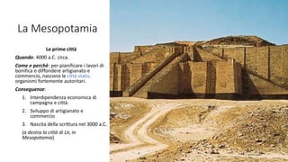 La Mesopotamia
Le prime città
Quando: 4000 a.C. circa.
Come e perchè: per pianificare i lavori di
bonifica e diffondere artigianato e
commercio, nascono le città-stato,
organismi fortemente autoritari.
Conseguenze:
1. Interdipendenza economica di
campagna e città.
2. Sviluppo di artigianato e
commercio
3. Nascita della scrittura nel 3000 a.C.
(a destra la città di Ur, in
Mesopotamia)
 
