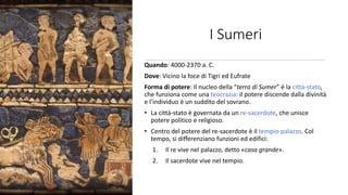 I Sumeri
Quando: 4000-2370 a. C.
Dove: Vicino la foce di Tigri ed Eufrate
Forma di potere: Il nucleo della “terra di Sumer” è la città-stato,
che funziona come una teocrazia: il potere discende dalla divinità
e l’individuo è un suddito del sovrano.
• La città-stato è governata da un re-sacerdote, che unisce
potere politico e religioso.
• Centro del potere del re-sacerdote è il tempio-palazzo. Col
tempo, si differenziano funzioni ed edifici:
1. Il re vive nel palazzo, detto «casa grande».
2. Il sacerdote vive nel tempio.
 