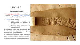 I sumeri
Società ed economia
• I re proteggono la città e amministrano la
giustizia, I sacerdoti sono funzionari:
organizzano le forme della vita cittadina.
• Il tempio ha due funzioni:
1. luogo della raccolta e
redistribuzione di alimenti e
utensili
2. Direzione della costruzione di
opere pubbliche.
• Agricoltura: Grazie alla canalizzazione dei
due fiumi, la terra produce orzo e grano;
diffusione della palma da dattero.
• Commercio: Il bisogno di metalli, legname e
pietre preziose fa ampliare le vie commerciali.
(a destra ritrovamento di una tomba sumera)
 