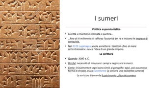 I sumeri
Politica espansionistica
• La città si mantiene ordinata e pacifica…
• …fino al III millennio: si rafforza l’autorità del re e iniziano le imprese di
conquista.
• Nel 2370 Lugalzagesi vuole annettere i territori «fino al mare
settentrionale»: nasce l’idea di un grande impero.
La scrittura
• Quando: 3000 a. C.
• Perché: necessità di misurare i campi e registrare le merci.
• Come: inizialmente I segni sono simili ai geroglifici egizi, poi assumono
forma di chiodo, ossia cuneiforme (a sinistra una tavoletta sumera)
La scrittura tramanda il patrimonio culturale sumero
 