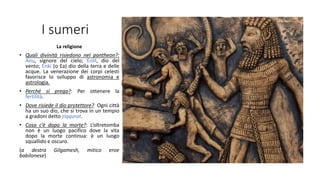 I sumeri
La religione
• Quali divinità risiedono nel pantheon?:
Anu, signore del cielo; Enlil, dio del
vento; Enki (o Ea) dio della terra e delle
acque. La venerazione dei corpi celesti
favorisce lo sviluppo di astronomia e
astrologia.
• Perché si prega?: Per ottenere la
fertilità.
• Dove risiede il dio protettore? Ogni città
ha un suo dio, che si trova in un tempio
a gradoni detto ziqqurat.
• Cosa c’è dopo la morte?: L’oltretomba
non è un luogo pacifico dove la vita
dopo la morte continua: è un luogo
squallido e oscuro.
(a destra Gilgamesh, mitico eroe
babilonese)
 