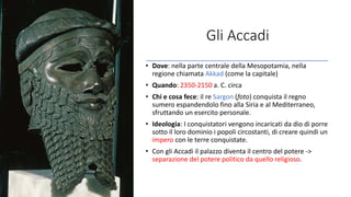 Gli Accadi
• Dove: nella parte centrale della Mesopotamia, nella
regione chiamata Akkad (come la capitale)
• Quando: 2350-2150 a. C. circa
• Chi e cosa fece: il re Sargon (foto) conquista il regno
sumero espandendolo fino alla Siria e al Mediterraneo,
sfruttando un esercito personale.
• Ideologia: I conquistatori vengono incaricati da dio di porre
sotto il loro dominio i popoli circostanti, di creare quindi un
impero con le terre conquistate.
• Con gli Accadi il palazzo diventa il centro del potere ->
separazione del potere politico da quello religioso.
 