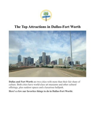 The Top Attractions in Dallas-Fort Worth
Dallas and Fort Worth are two cities with more than their fair share of
culture. Both cities have world-class art museums and other cultural
offerings, plus outdoor spaces and a luxurious ballpark.
Here's a few our favorites things to do in Dallas-Fort Worth:
 