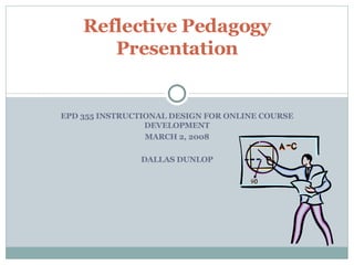 EPD 355 INSTRUCTIONAL DESIGN FOR ONLINE COURSE DEVELOPMENT MARCH 2, 2008 DALLAS DUNLOP Reflective Pedagogy Presentation 
