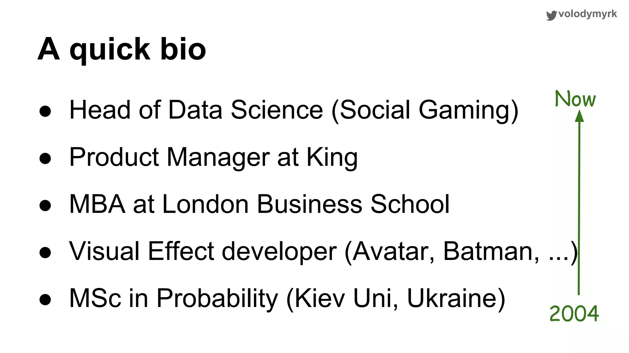 volodymyrk ● Head of Data Science (Social Gaming) ● Product Manager at King ● MBA at London Business School ● Visual Effect developer (Avatar, Batman, ...) ● MSc in Probability (Kiev Uni, Ukraine) A quick bio Now 2004 