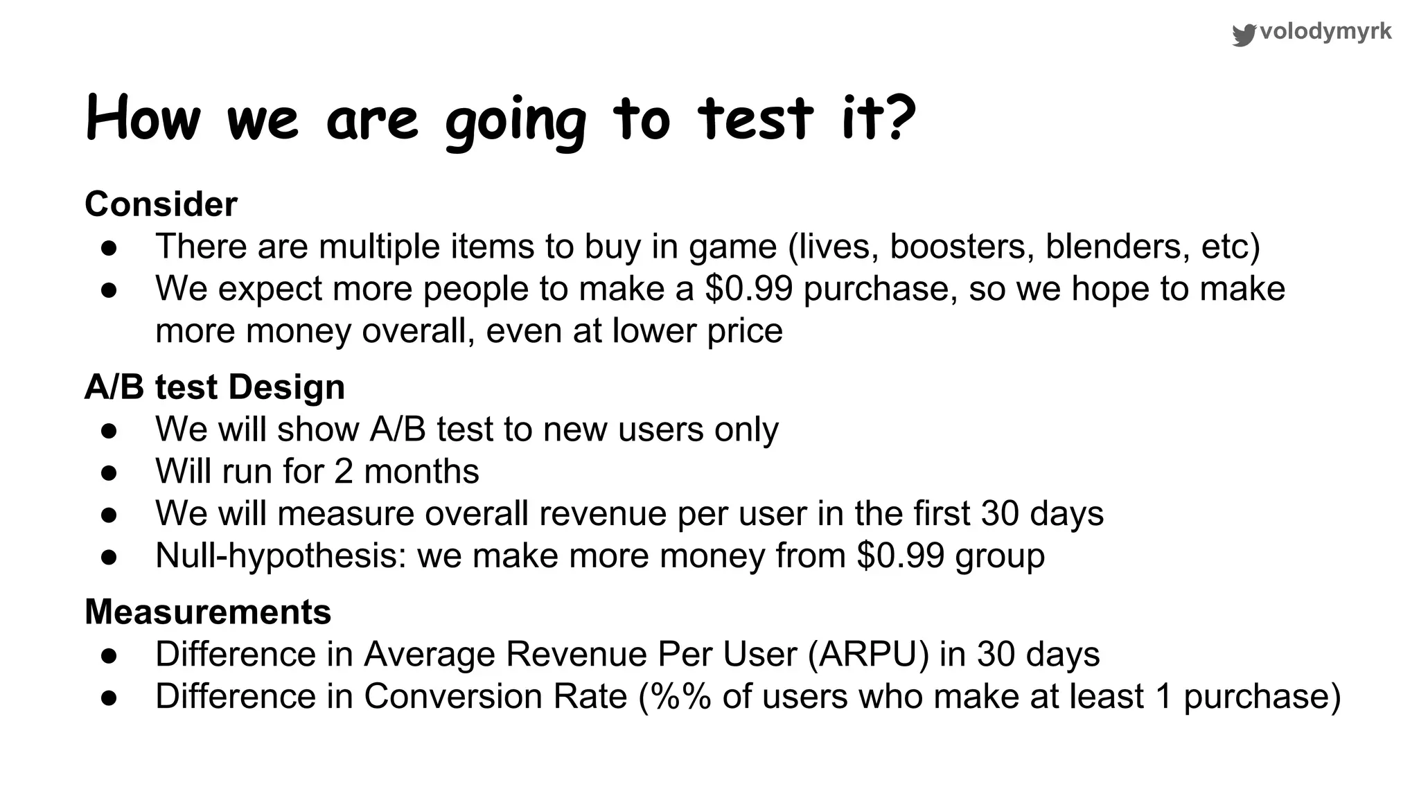 volodymyrk How we are going to test it? Consider ● There are multiple items to buy in game (lives, boosters, blenders, etc) ● We expect more people to make a $0.99 purchase, so we hope to make more money overall, even at lower price A/B test Design ● We will show A/B test to new users only ● Will run for 2 months ● We will measure overall revenue per user in the first 30 days ● Null-hypothesis: we make more money from $0.99 group Measurements ● Difference in Average Revenue Per User (ARPU) in 30 days ● Difference in Conversion Rate (%% of users who make at least 1 purchase) 