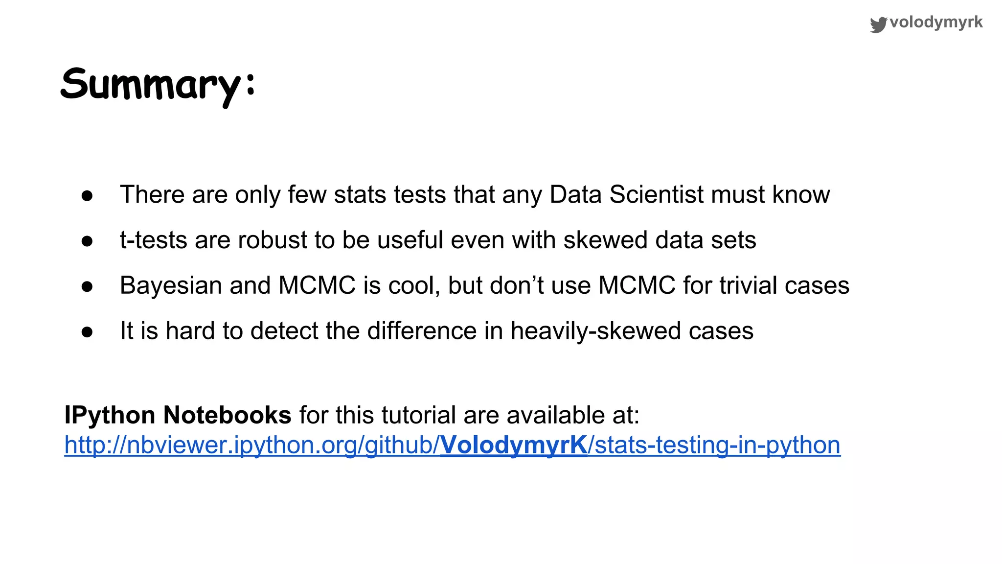 volodymyrk Summary: ● There are only few stats tests that any Data Scientist must know ● t-tests are robust to be useful even with skewed data sets ● Bayesian and MCMC is cool, but don’t use MCMC for trivial cases ● It is hard to detect the difference in heavily-skewed cases IPython Notebooks for this tutorial are available at: http://nbviewer.ipython.org/github/VolodymyrK/stats-testing-in-python 