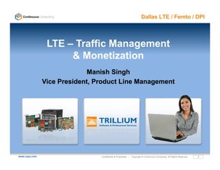 Dallas LTE / Femto / DPI




                LTE – Traffic Management
                     &MMonetization
                              ti ti
                             Manish Singh
                                        g
               Vice President, Product Line Management




www.ccpu.com                    Confidential & Proprietary • Copyright © Continuous Computing. All Rights Reserved.   1
 