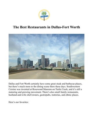 The Best Restaurants in Dallas-Fort Worth
Dallas and Fort Worth certainly have some great steak and barbecue places,
but there’s much more to the dining scene there these days. Southwestern
Cuisine was invented at Rosewood Mansion on Turtle Creek, and it’s still a
maturing and growing movement. There’s also small family restaurants,
husband-and-wife chef/owners, gastropubs, trattorias, and ethnic places.
Here’s our favorites:
 