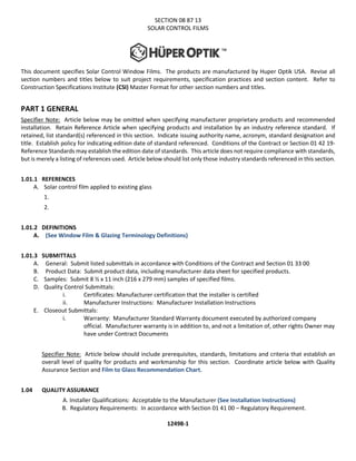 SECTION 08 87 13
SOLAR CONTROL FILMS
This document specifies Solar Control Window Films. The products are manufactured by Huper Optik USA. Revise all
section numbers and titles below to suit project requirements, specification practices and section content. Refer to
Construction Specifications Institute (CSI) Master Format for other section numbers and titles.
PART 1 GENERAL
Specifier Note: Article below may be omitted when specifying manufacturer proprietary products and recommended
installation. Retain Reference Article when specifying products and installation by an industry reference standard. If
retained, list standard(s) referenced in this section. Indicate issuing authority name, acronym, standard designation and
title. Establish policy for indicating edition date of standard referenced. Conditions of the Contract or Section 01 42 19-
Reference Standards may establish the edition date of standards. This article does not require compliance with standards,
but is merely a listing of references used. Article below should list only those industry standards referenced in this section.
1.01.1 REFERENCES
A. Solar control film applied to existing glass
1.
2.
1.01.2 DEFINITIONS
A. (See Window Film & Glazing Terminology Definitions)
1.01.3 SUBMITTALS
A. General: Submit listed submittals in accordance with Conditions of the Contract and Section 01 33 00
B. Product Data: Submit product data, including manufacturer data sheet for specified products.
C. Samples: Submit 8 ½ x 11 inch (216 x 279 mm) samples of specified films.
D. Quality Control Submittals:
i. Certificates: Manufacturer certification that the installer is certified
ii. Manufacturer Instructions: Manufacturer Installation Instructions
E. Closeout Submittals:
i. Warranty: Manufacturer Standard Warranty document executed by authorized company
official. Manufacturer warranty is in addition to, and not a limitation of, other rights Owner may
have under Contract Documents
Specifier Note: Article below should include prerequisites, standards, limitations and criteria that establish an
overall level of quality for products and workmanship for this section. Coordinate article below with Quality
Assurance Section and Film to Glass Recommendation Chart.
1.04 QUALITY ASSURANCE
A. Installer Qualifications: Acceptable to the Manufacturer (See Installation Instructions)
B. Regulatory Requirements: In accordance with Section 01 41 00 – Regulatory Requirement.
12498-1
 