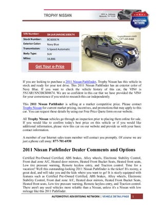 VIN Number:       5N1AR1NN3BC600674
Stock Number:     BC600674
Exterior Color:   Navy Blue
Transmission:     5-Speed Automatic
Body Type:        SUV
Miles:            34,886

          Get Your e-Price


If you are looking to purchase a 2011 Nissan Pathfinder, Trophy Nissan has this vehicle in
stock and ready for your test drive. This 2011 Nissan Pathfinder has an exterior color of
Navy Blue. If you want to check the vehicle history of this car, the VIN# is
5N1AR1NN3BC600674. We are so confident in this car that we have provided the VIN#
for your convenience if you wish to research this car independently

This 2011 Nissan Pathfinder is selling at a market competitive price. Please contact
Trophy Nissan for current market pricing, incentives, and promotions that may apply to this
car. You can request those details by using our Free Price Quote form on our website.

All Trophy Nissan vehicles go through an inspection prior to placing them online for sale.
If you would like to confirm today's best price on this vehicle or if you would like
additional information, please view this car on our website and provide us with your basic
contact information.

A member of our Internet sales team member will contact you promptly. Of course we are
just a phone call away: 877-701-6930

2011 Nissan Pathfinder Dealer Comments and Options
Certified Pre-Owned Certified, ABS brakes, Alloy wheels, Electronic Stability Control,
Front dual zone A/C, Heated door mirrors, Heated Front Bucket Seats, Heated front seats,
Low tire pressure warning, Remote keyless entry, and Traction control. Time for a
vacation? Well this outstanding-looking 2011 Nissan Pathfinder is the ticket! It's roomy, a
great deal, and will take you and the kids where you want to go! It is nicely equipped with
features such as Certified Pre-Owned Certified, ABS brakes, Alloy wheels, Electronic
Stability Control, Front dual zone A/C, Heated door mirrors, Heated Front Bucket Seats,
Heated front seats, Low tire pressure warning, Remote keyless entry, and Traction control.
There aren't any used vehicles more reliable than a Nissan, unless it's a Nissan with low
mileage like this 2011 Pathfinder.
                      AUTOMOTIVE ADVERTISING NETWORK | VEHICLE DETAIL PAGE          1
 