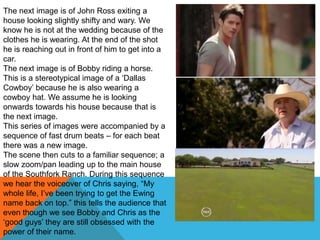 The next image is of John Ross exiting a
house looking slightly shifty and wary. We
know he is not at the wedding because of the
clothes he is wearing. At the end of the shot
he is reaching out in front of him to get into a
car.
The next image is of Bobby riding a horse.
This is a stereotypical image of a „Dallas
Cowboy‟ because he is also wearing a
cowboy hat. We assume he is looking
onwards towards his house because that is
the next image.
This series of images were accompanied by a
sequence of fast drum beats – for each beat
there was a new image.
The scene then cuts to a familiar sequence; a
slow zoom/pan leading up to the main house
of the Southfork Ranch. During this sequence
we hear the voiceover of Chris saying, “My
whole life, I‟ve been trying to get the Ewing
name back on top.” this tells the audience that
even though we see Bobby and Chris as the
„good guys‟ they are still obsessed with the
power of their name.
 