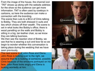 From the image of the house, the channel icon
„TNT‟ shows up along with the website address
for the show so the audience can get more
information. TNT is often used by cowboys in
cartoons, so here the audience can make a
connection with the branding.
The scene then cuts to a BCU of Chris talking
to Bobby. They are both dressed in suits and
ties which shows off their wealth. The scene is
set in what looks like Bobby‟s office; there is
wood panelling on the walls and Bobby is
sitting in a big, tan leather chair, so we know
they are talking business.
We then see the reaction shot of Bobby, we
see that he is wearing a suit and bow tie so we
begin to wonder whether this conversation is
taking place during the wedding that we have
seen previously.
The next scene is of John Ross and Elena.
John Ross is looking over to the right, we
assume that he is looking at someone, possibly
Chris because of the emotions portrayed on his
face. John Ross looks angry and Elena is
looking worriedly at him.
 