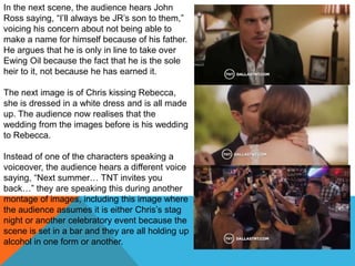 In the next scene, the audience hears John
Ross saying, “I‟ll always be JR‟s son to them,”
voicing his concern about not being able to
make a name for himself because of his father.
He argues that he is only in line to take over
Ewing Oil because the fact that he is the sole
heir to it, not because he has earned it.

The next image is of Chris kissing Rebecca,
she is dressed in a white dress and is all made
up. The audience now realises that the
wedding from the images before is his wedding
to Rebecca.

Instead of one of the characters speaking a
voiceover, the audience hears a different voice
saying, “Next summer… TNT invites you
back…” they are speaking this during another
montage of images, including this image where
the audience assumes it is either Chris‟s stag
night or another celebratory event because the
scene is set in a bar and they are all holding up
alcohol in one form or another.
 