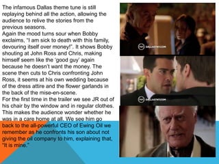 The infamous Dallas theme tune is still
replaying behind all the action, allowing the
audience to relive the stories from the
previous seasons.
Again the mood turns sour when Bobby
exclaims, “I am sick to death with this family,
devouring itself over money!”. It shows Bobby
shouting at John Ross and Chris, making
himself seem like the „good guy‟ again
because he doesn‟t want the money. The
scene then cuts to Chris confronting John
Ross, it seems at his own wedding because
of the dress attire and the flower garlands in
the back of the mise-en-scene.
For the first time in the trailer we see JR out of
his chair by the window and in regular clothes.
This makes the audience wonder whether he
was in a care home at all. We see him go
back to the all-powerful CEO of Ewing Oil we
remember as he confronts his son about not
giving the oil company to him, explaining that,
“It is mine.”
 