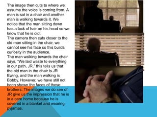 The image then cuts to where we
assume the voice is coming from. A
man is sat in a chair and another
man is walking towards it. We
notice that the man sitting down
has a lack of hair on his head so we
know that he is old.
The camera then cuts closer to the
old man sitting in the chair, we
cannot see his face so this builds
curiosity in the audience.
The man walking towards the chair
says, “We laid waste to everything
in our path, JR,” this tells us that
the old man in the chair is JR
Ewing, and the man walking is
Bobby. However, we have still not
been shown the faces of these
brothers. The images we do see of
JR give us the impression that he is
in a care home because he is
covered in a blanket and wearing
pyjamas.
 