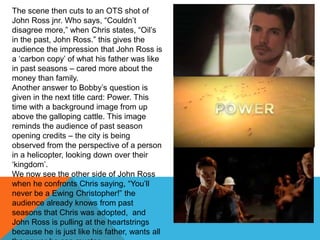 The scene then cuts to an OTS shot of
John Ross jnr. Who says, “Couldn‟t
disagree more,” when Chris states, “Oil‟s
in the past, John Ross.” this gives the
audience the impression that John Ross is
a „carbon copy‟ of what his father was like
in past seasons – cared more about the
money than family.
Another answer to Bobby‟s question is
given in the next title card: Power. This
time with a background image from up
above the galloping cattle. This image
reminds the audience of past season
opening credits – the city is being
observed from the perspective of a person
in a helicopter, looking down over their
„kingdom‟.
We now see the other side of John Ross
when he confronts Chris saying, “You‟ll
never be a Ewing Christopher!” the
audience already knows from past
seasons that Chris was adopted, and
John Ross is pulling at the heartstrings
because he is just like his father, wants all
 