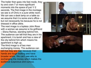 The trailer then goes into fast mode, they
try and cram 7 or more significant
moments into the space of just 1/ 2
seconds. The first image in the montage
we see is of Chris in a pure white room.
We can see a desk lamp on a table so
we assume that it is some one‟s office –
but not necessarily his because he is not
dressed in office attire.
The next image is a topless John Ross
with a woman we assume is his girlfriend
– Elena Ramos, standing behind him.
The audience can tell that they are in his
apartment, it is lavish and has a view of
the city behind him which means his
apartment is high up.
The third image is of two men
exchanging money. The audience can
tell that they are men because their
hands are rough looking and have
broader wrists. We can‟t see who is
exchanging the money which makes the
audience suspicious and curious.
 