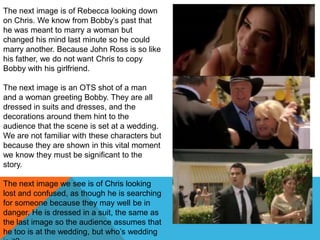 The next image is of Rebecca looking down
on Chris. We know from Bobby‟s past that
he was meant to marry a woman but
changed his mind last minute so he could
marry another. Because John Ross is so like
his father, we do not want Chris to copy
Bobby with his girlfriend.

The next image is an OTS shot of a man
and a woman greeting Bobby. They are all
dressed in suits and dresses, and the
decorations around them hint to the
audience that the scene is set at a wedding.
We are not familiar with these characters but
because they are shown in this vital moment
we know they must be significant to the
story.

The next image we see is of Chris looking
lost and confused, as though he is searching
for someone because they may well be in
danger. He is dressed in a suit, the same as
the last image so the audience assumes that
he too is at the wedding, but who‟s wedding
 