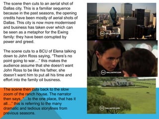 The scene then cuts to an aerial shot of
Dallas city. This is a familiar sequence
because in the past seasons, the opening
credits have been mostly of aerial shots of
Dallas. This city is now more modernised
and business has taken over which can
be seen as a metaphor for the Ewing
family: they have been corrupted by
power and greed.

The scene cuts to a BCU of Elena talking
down to John Ross saying, “There‟s no
point going to war…” this makes the
audience assume that she doesn‟t want
John Ross to be like his father, she
doesn‟t want him to put all his time and
effort into the family oil business.

The scene then cuts back to the slow
zoom of the ranch house. The narrator
then says, “…to the one place, that has it
all…” this is referring to the many
dramatic and tedious storylines from
previous seasons.
 