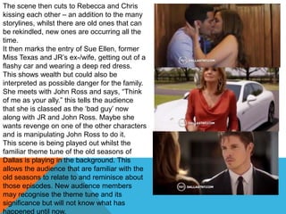 The scene then cuts to Rebecca and Chris
kissing each other – an addition to the many
storylines, whilst there are old ones that can
be rekindled, new ones are occurring all the
time.
It then marks the entry of Sue Ellen, former
Miss Texas and JR‟s ex-/wife, getting out of a
flashy car and wearing a deep red dress.
This shows wealth but could also be
interpreted as possible danger for the family.
She meets with John Ross and says, “Think
of me as your ally.” this tells the audience
that she is classed as the „bad guy‟ now
along with JR and John Ross. Maybe she
wants revenge on one of the other characters
and is manipulating John Ross to do it.
This scene is being played out whilst the
familiar theme tune of the old seasons of
Dallas is playing in the background. This
allows the audience that are familiar with the
old seasons to relate to and reminisce about
those episodes. New audience members
may recognise the theme tune and its
significance but will not know what has
happened until now.
 