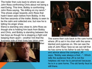 The trailer then cuts back to where we saw
John Ross confronting Chris about not being a
real Ewing. This time, Bobby is confronting
John Ross saying, “No drilling on my ranch.”
This shows anger towards John Ross that
hadn‟t been seen before from Bobby. In the
first few seconds of the trailer, Bobby is seen to
be the calm and collected one, but now he is
letting his anger show.
Elena is standing very close to John Ross as
though she is holding him back from Bobby
and Chris, and Bobby is standing between the
two boys as though he is stopping a fight and
keeping them apart – another hint that the       The scene then cuts back to the care home
business side of their lives has taken over.     where JR is sat in his chair with the same
They are fighting against each other rather      blanket and pyjamas on. We can see the
than with each other.                            side of John Ross‟ face so we can tell that
                                               he has come to his father to ask for help
                                               and advice about the company. JR
                                               says, “Bobby was always a fool…”. Which
                                               tells the audience that JR is not the
                                               helpless old man he is perceived because
                                               he is in a care home. The old family feud is
                                               still there.
 