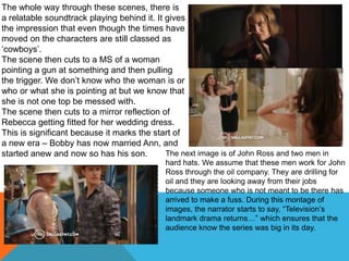 The whole way through these scenes, there is
a relatable soundtrack playing behind it. It gives
the impression that even though the times have
moved on the characters are still classed as
„cowboys‟.
The scene then cuts to a MS of a woman
pointing a gun at something and then pulling
the trigger. We don‟t know who the woman is or
who or what she is pointing at but we know that
she is not one top be messed with.
The scene then cuts to a mirror reflection of
Rebecca getting fitted for her wedding dress.
This is significant because it marks the start of
a new era – Bobby has now married Ann, and
started anew and now so has his son.         The next image is of John Ross and two men in
                                             hard hats. We assume that these men work for John
                                             Ross through the oil company. They are drilling for
                                             oil and they are looking away from their jobs
                                             because someone who is not meant to be there has
                                             arrived to make a fuss. During this montage of
                                             images, the narrator starts to say, “Television‟s
                                             landmark drama returns…” which ensures that the
                                             audience know the series was big in its day.
 