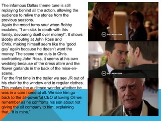 The infamous Dallas theme tune is still
replaying behind all the action, allowing the
audience to relive the stories from the
previous seasons.
Again the mood turns sour when Bobby
exclaims, “I am sick to death with this
family, devouring itself over money!”. It shows
Bobby shouting at John Ross and
Chris, making himself seem like the „good
guy‟ again because he doesn‟t want the
money. The scene then cuts to Chris
confronting John Ross, it seems at his own
wedding because of the dress attire and the
flower garlands in the back of the mise-en-
scene.
For the first time in the trailer we see JR out of
his chair by the window and in regular clothes.
This makes the audience wonder whether he
was in a care home at all. We see him go
back to the all-powerful CEO of Ewing Oil we
remember as he confronts his son about not
giving the oil company to him, explaining
that, “It is mine.”
 