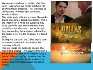 We see a short clip of a reaction shot from
John Ross, where we notice that he is not
showing many emotions. This, we relate to
JR because he doesn‟t portray many
emotions either.
The trailer ends with a brand new title card –
brand new series, brand new design. This is
the first time in a while the audience may
have seen this sign, so the creators have
made it appear shiny and new as thought
they are wanting the audience to know that
the series is not like the originals, it is brand
new.
During this title card, the Dallas theme tune
increases in volume to emphasise the
meaning behind it.
The last image the audience sees is of a
man riding a horse – we assume this man is
Bobby because we saw him before riding a
horse. „dallastnt.com‟ is pasted across the
screen as a reminder for the audience to
gather more information about the series
from it.
 