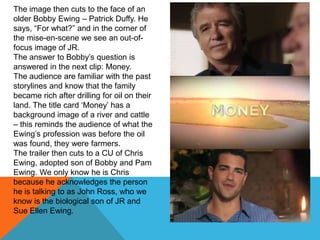 The image then cuts to the face of an
older Bobby Ewing – Patrick Duffy. He
says, “For what?” and in the corner of
the mise-en-scene we see an out-of-
focus image of JR.
The answer to Bobby‟s question is
answered in the next clip: Money.
The audience are familiar with the past
storylines and know that the family
became rich after drilling for oil on their
land. The title card „Money‟ has a
background image of a river and cattle
– this reminds the audience of what the
Ewing‟s profession was before the oil
was found, they were farmers.
The trailer then cuts to a CU of Chris
Ewing, adopted son of Bobby and Pam
Ewing. We only know he is Chris
because he acknowledges the person
he is talking to as John Ross, who we
know is the biological son of JR and
Sue Ellen Ewing.
 