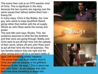 The scene then cuts to an OTS reaction shot
of Chris. This is significant in the story
because the two cousins are arguing over the
same issues their fathers before them had –
Ewing Oil.
In many ways, Chris is like Bobby: the „nice
guy‟ who wants to keep Southfork Ranch
going rather then bother with the oil supply.
Where as John Ross wants the money and
power.
The next title card says: Rivalry. This, the
audience assumes is what the two brothers
and their sons are going through; Bobby and
Chris want to put all their time into the upkeep
of their ranch, where JR and John Ross want
to put all their time into the oil business. The
two families believe they are right and the
other wrong and it will be a constant battle of
egos until something drastic happens.
The scene then cuts to an interior shot of
Chris and who we assume is his girlfriend
Rebecca Sutter. He says, “ This is about me
and John Ross,” so we assume that John
Ross has done something to anger him.
 