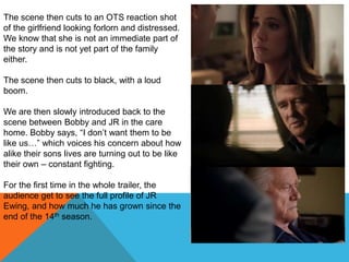 The scene then cuts to an OTS reaction shot
of the girlfriend looking forlorn and distressed.
We know that she is not an immediate part of
the story and is not yet part of the family
either.

The scene then cuts to black, with a loud
boom.

We are then slowly introduced back to the
scene between Bobby and JR in the care
home. Bobby says, “I don‟t want them to be
like us…” which voices his concern about how
alike their sons lives are turning out to be like
their own – constant fighting.

For the first time in the whole trailer, the
audience get to see the full profile of JR
Ewing, and how much he has grown since the
end of the 14th season.
 