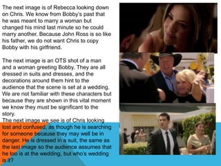 The next image is of Rebecca looking down
on Chris. We know from Bobby‟s past that
he was meant to marry a woman but
changed his mind last minute so he could
marry another. Because John Ross is so like
his father, we do not want Chris to copy
Bobby with his girlfriend.

The next image is an OTS shot of a man
and a woman greeting Bobby. They are all
dressed in suits and dresses, and the
decorations around them hint to the
audience that the scene is set at a wedding.
We are not familiar with these characters but
because they are shown in this vital moment
we know they must be significant to the
story.
The next image we see is of Chris looking
lost and confused, as though he is searching
for someone because they may well be in
danger. He is dressed in a suit, the same as
the last image so the audience assumes that
he too is at the wedding, but who‟s wedding
is it?
 